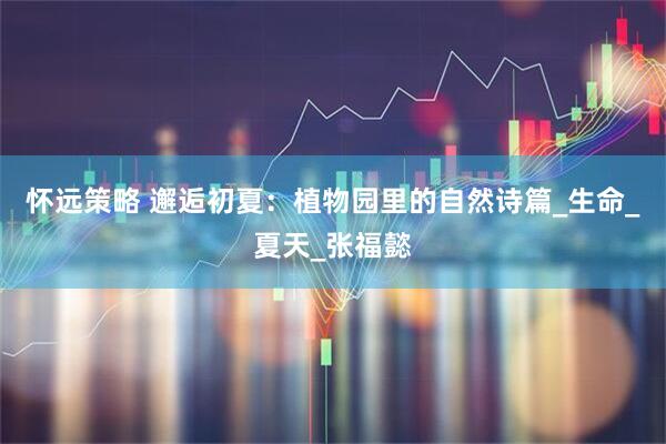 怀远策略 邂逅初夏：植物园里的自然诗篇_生命_夏天_张福懿