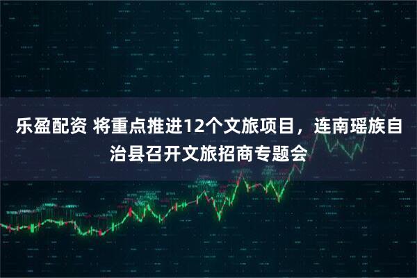 乐盈配资 将重点推进12个文旅项目，连南瑶族自治县召开文旅招商专题会