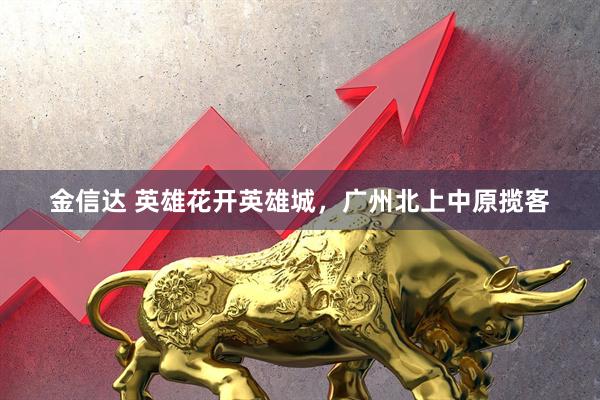 金信达 英雄花开英雄城，广州北上中原揽客