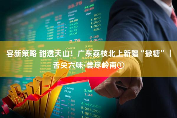 容新策略 甜透天山！广东荔枝北上新疆“撒糖”｜舌尖六味·尝尽岭南①