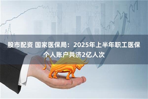 股市配资 国家医保局：2025年上半年职工医保个人账户共济2亿人次