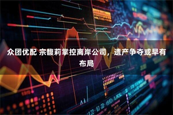 众团优配 宗馥莉掌控离岸公司，遗产争夺或早有布局