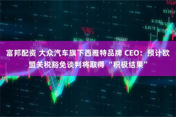 富邦配资 大众汽车旗下西雅特品牌 CEO：预计欧盟关税豁免谈判将取得 “积极结果”