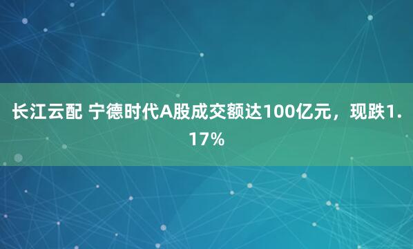 长江云配 宁德时代A股成交额达100亿元，现跌1.17%
