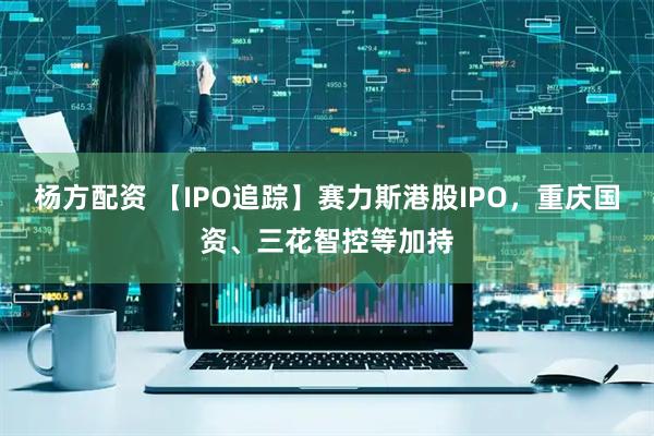 杨方配资 【IPO追踪】赛力斯港股IPO，重庆国资、三花智控等加持