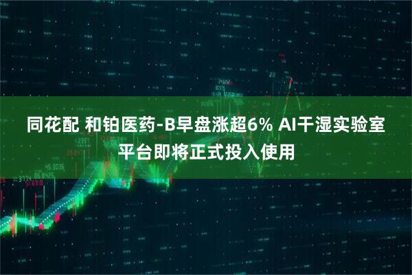 同花配 和铂医药-B早盘涨超6% AI干湿实验室平台即将正式投入使用