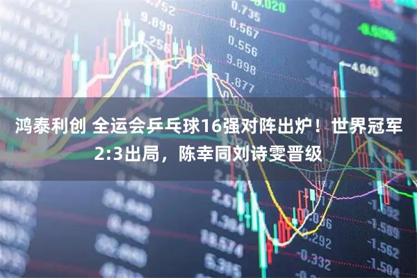 鸿泰利创 全运会乒乓球16强对阵出炉！世界冠军2:3出局，陈幸同刘诗雯晋级