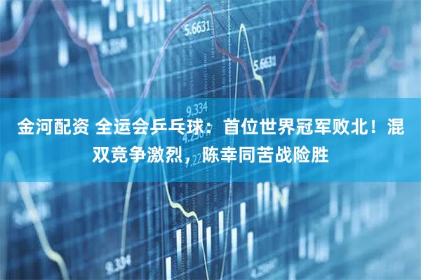 金河配资 全运会乒乓球：首位世界冠军败北！混双竞争激烈，陈幸同苦战险胜