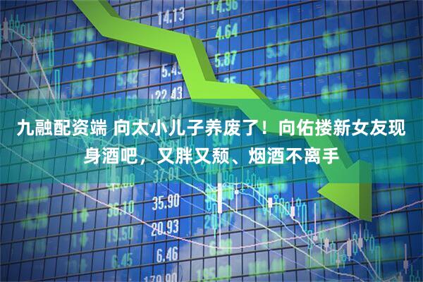 九融配资端 向太小儿子养废了！向佑搂新女友现身酒吧，又胖又颓、烟酒不离手