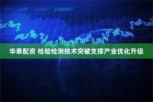 华泰配资 检验检测技术突破支撑产业优化升级