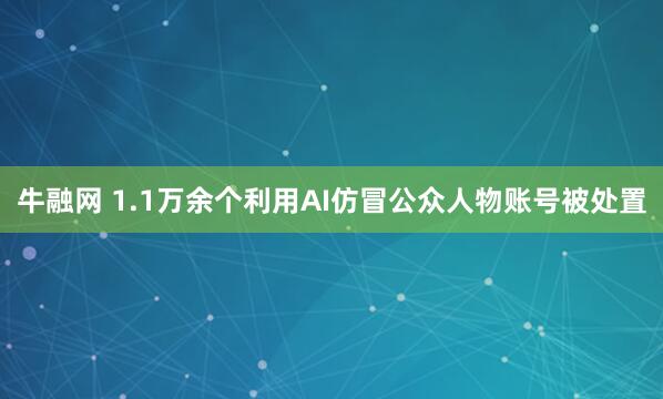 牛融网 1.1万余个利用AI仿冒公众人物账号被处置