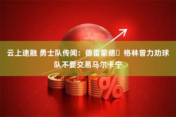云上速融 勇士队传闻：德雷蒙德・格林曾力劝球队不要交易马尔卡宁