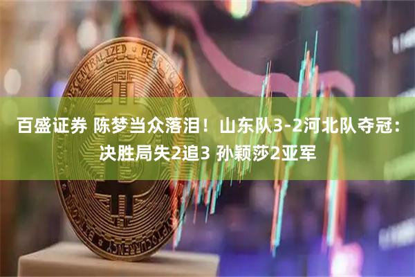 百盛证券 陈梦当众落泪！山东队3-2河北队夺冠：决胜局失2追3 孙颖莎2亚军