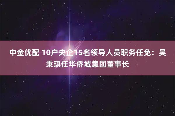 中金优配 10户央企15名领导人员职务任免：吴秉琪任华侨城集团董事长