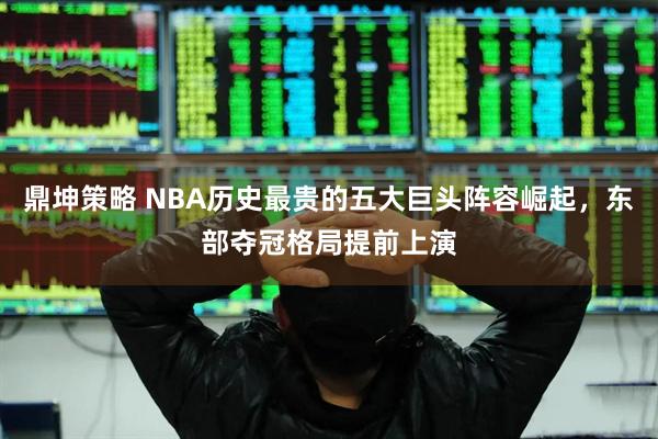 鼎坤策略 NBA历史最贵的五大巨头阵容崛起，东部夺冠格局提前上演