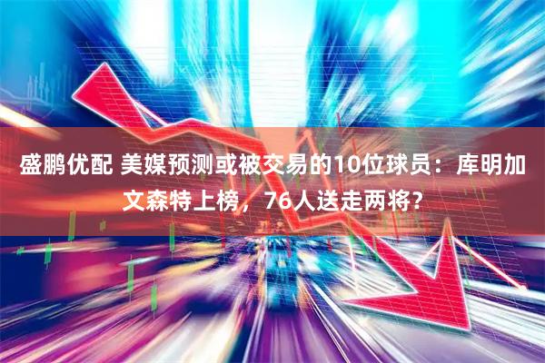盛鹏优配 美媒预测或被交易的10位球员：库明加文森特上榜，76人送走两将？