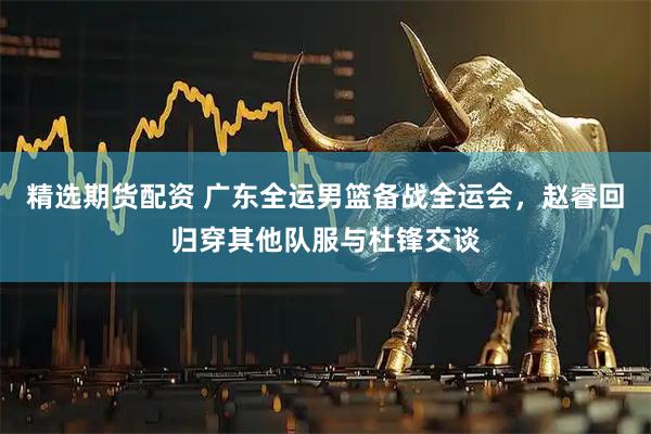 精选期货配资 广东全运男篮备战全运会，赵睿回归穿其他队服与杜锋交谈