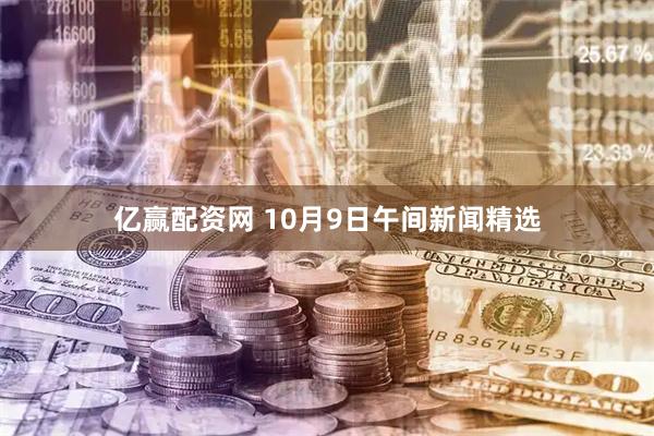 亿赢配资网 10月9日午间新闻精选