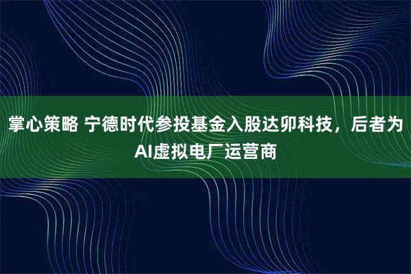 掌心策略 宁德时代参投基金入股达卯科技，后者为AI虚拟电厂运营商