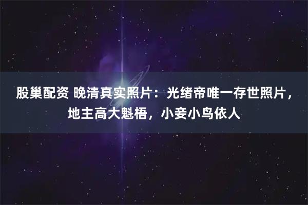 股巢配资 晚清真实照片：光绪帝唯一存世照片，地主高大魁梧，小妾小鸟依人