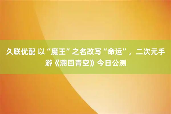 久联优配 以“魔王”之名改写“命运”，二次元手游《溯回青空》今日公测