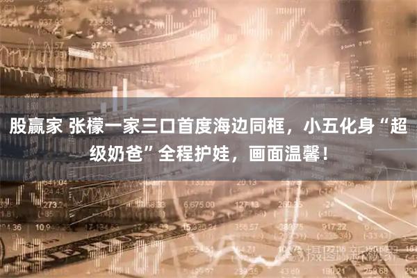 股赢家 张檬一家三口首度海边同框，小五化身“超级奶爸”全程护娃，画面温馨！