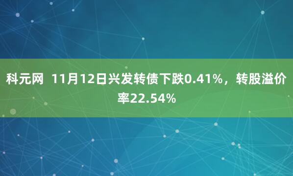 科元网  11月12日兴发转债下跌0.41%，转股溢价率22.54%