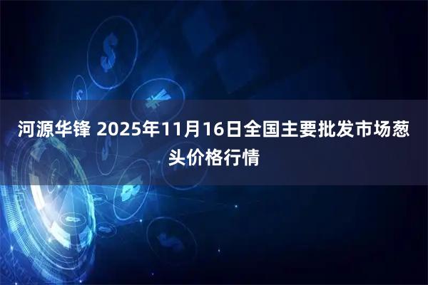 河源华锋 2025年11月16日全国主要批发市场葱头价格行情