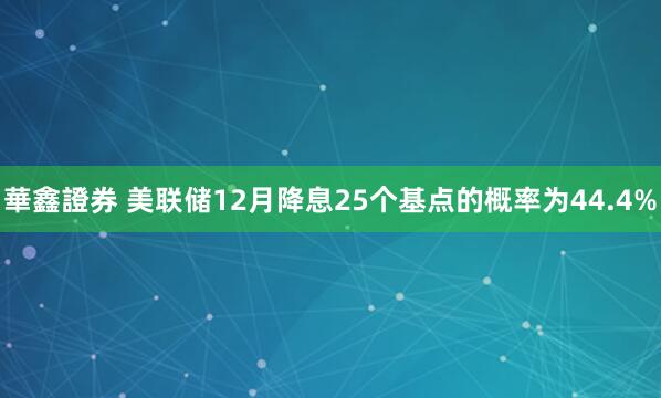 華鑫證券 美联储12月降息25个基点的概率为44.4%