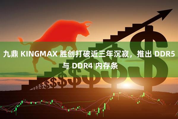 九鼎 KINGMAX 胜创打破近三年沉寂，推出 DDR5 与 DDR4 内存条