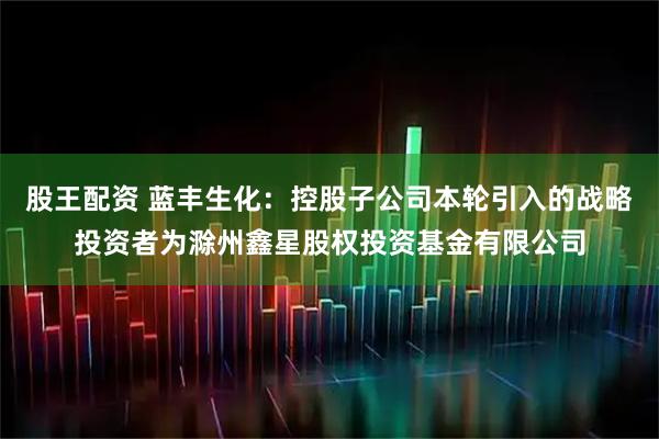 股王配资 蓝丰生化：控股子公司本轮引入的战略投资者为滁州鑫星股权投资基金有限公司