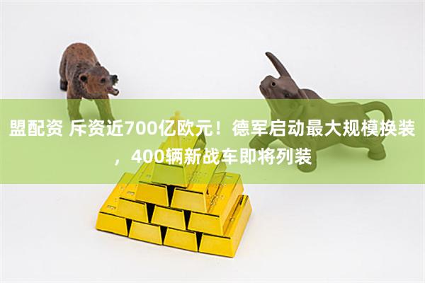 盟配资 斥资近700亿欧元！德军启动最大规模换装，400辆新战车即将列装