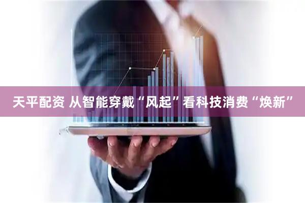 天平配资 从智能穿戴“风起”看科技消费“焕新”