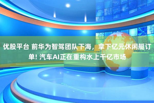 优股平台 前华为智驾团队下海，拿下亿元休闲艇订单! 汽车AI正在重构水上千亿市场
